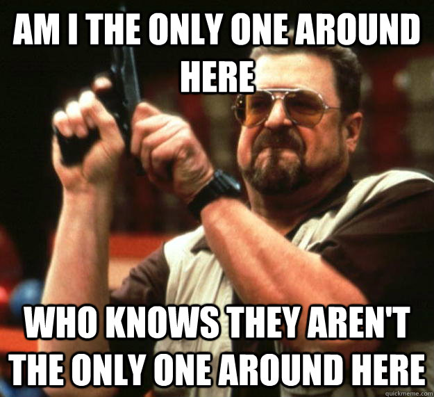 am I the only one around here Who knows they aren't the only one around here - am I the only one around here Who knows they aren't the only one around here  Angry Walter