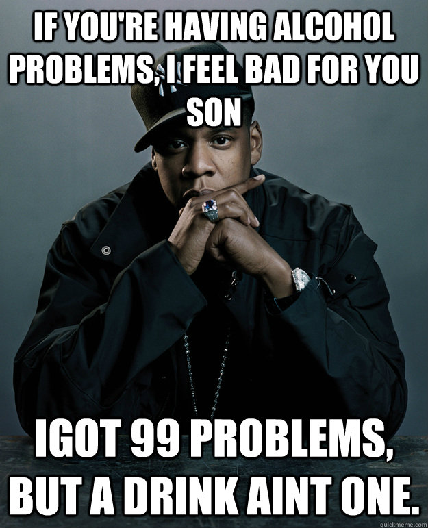 If you're having alcohol problems, I feel bad for you son Igot 99 problems, but a drink aint one.  Jay-Z 99 Problems