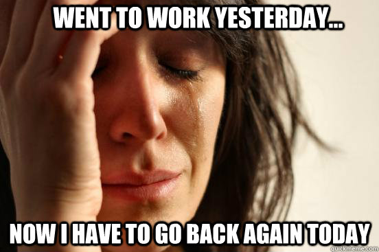 went to work yesterday... Now I have to go back again today  First World Problems