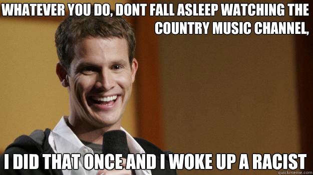 Whatever You do, dont fall asleep watching the
Country Music Channel, I did that once and I woke up a Racist  Daniel Tosh