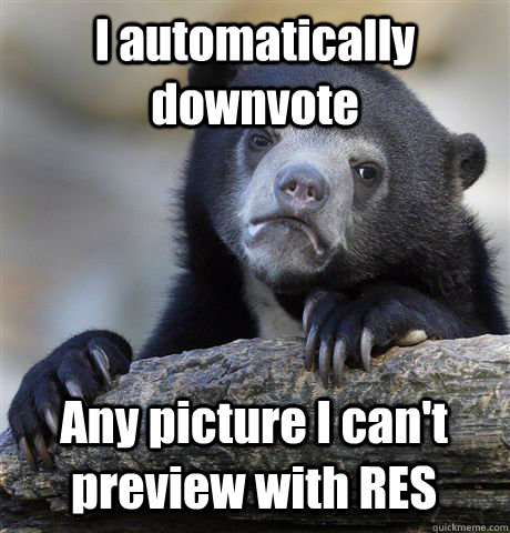 I automatically downvote Any picture I can't preview with RES  Confession Bear