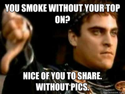 you smoke without your top on? nice of you to share.
without pics.  Downvoting Roman