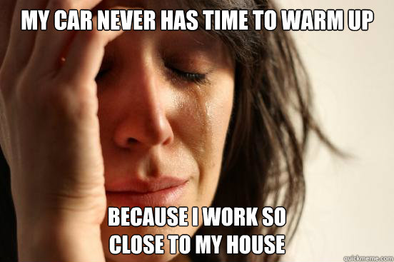 MY CAR NEVER HAS TIME TO WARM UP BECAUSE I WORK SO
CLOSE TO MY HOUSE  First World Problems