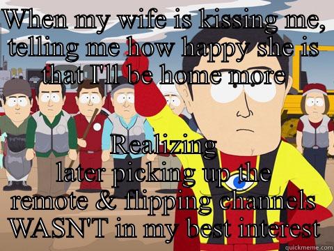 WHEN MY WIFE IS KISSING ME, TELLING ME HOW HAPPY SHE IS THAT I'LL BE HOME MORE REALIZING LATER PICKING UP THE REMOTE & FLIPPING CHANNELS WASN'T IN MY BEST INTEREST Captain Hindsight