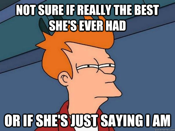 Not sure if really the best she's ever had Or if she's just saying I am  Not sure Fry