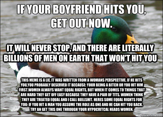 If your boyfriend hits you, 
get out now. It will never stop, and there are literally billions of men on Earth that won't hit you This meme is a lie. It was written from a womans perspective. If he hits you,you probably deserved it because: Your being a b  Actual Advice Mallard