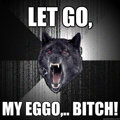 Let go, MY EGGO,.. BITCH!  Insanity Wolf