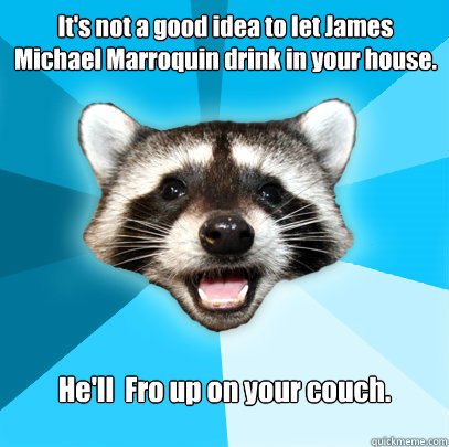 It's not a good idea to let James Michael Marroquin drink in your house. He'll  Fro up on your couch.  Lame Pun Coon