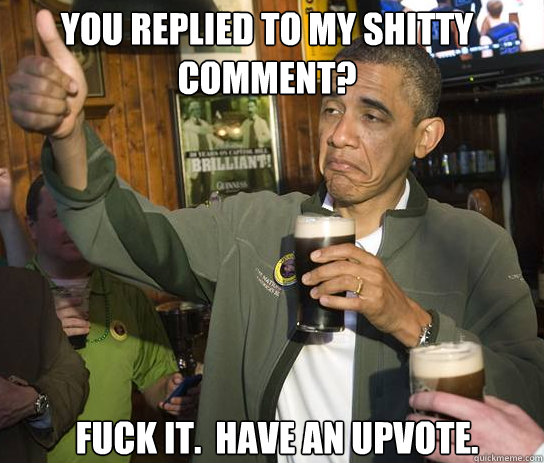 You replied to my shitty comment? Fuck it.  Have an upvote.  Upvoting Obama