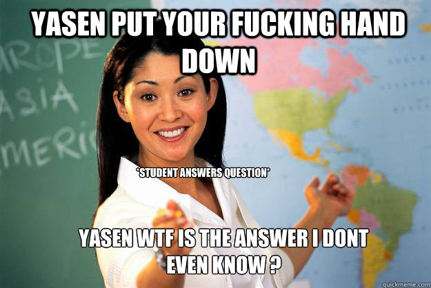 YASEN PUT YOUR FUCKING HAND DOWN *STUDENT ANSWERS QUESTION* YASEN WTF IS THE ANSWER I DONT EVEN KNOW ?  Unhelpful High School Teacher