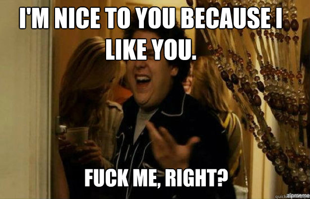 I'm nice to you because I like you. FUCK ME, RIGHT?  fuck me right