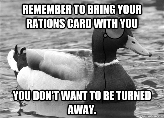 Remember to bring your rations card with you You don't want to be turned away.  Outdated Advice Mallard