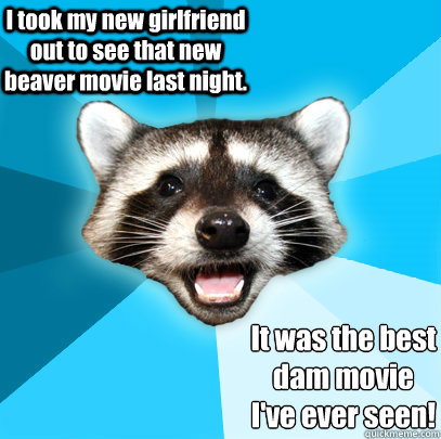 I took my new girlfriend out to see that new beaver movie last night. It was the best 
dam movie 
I've ever seen!  Lame Pun Coon