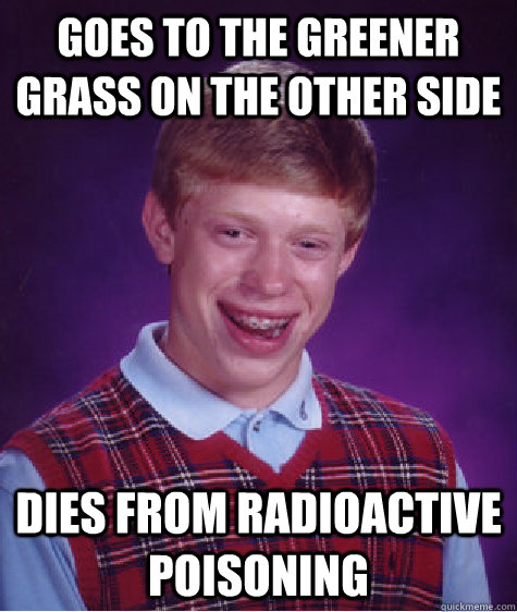 Goes to the greener grass on the other side Dies from radioactive poisoning  Bad Luck Brian