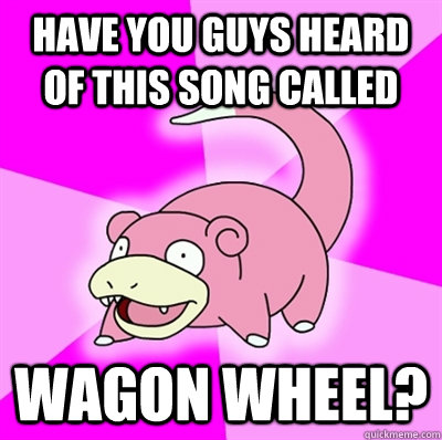 HAVE YOU GUYS HEARD OF THIS SONG CALLED WAGON WHEEL?  Slowpoke Earthquake