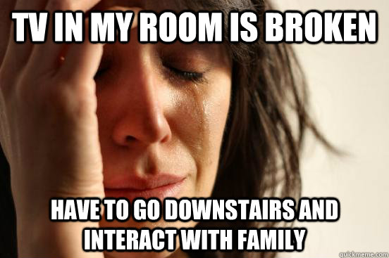 tv in my room is broken have to go downstairs and interact with family  First World Problems