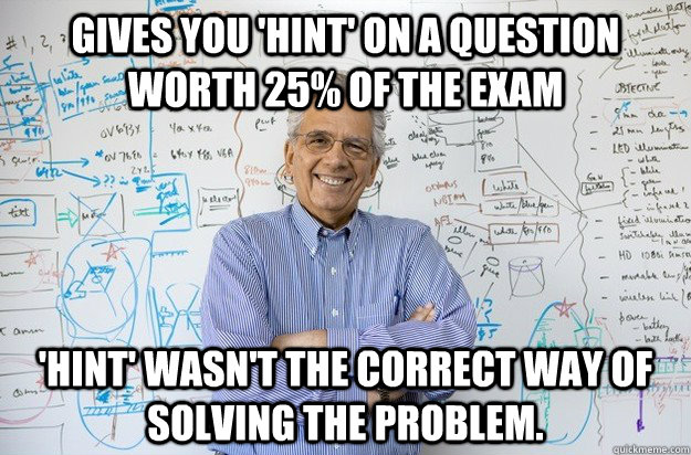 gives you 'hint' on a question worth 25% of the exam 'hint' wasn't the correct way of solving the problem. - gives you 'hint' on a question worth 25% of the exam 'hint' wasn't the correct way of solving the problem.  Engineering Professor