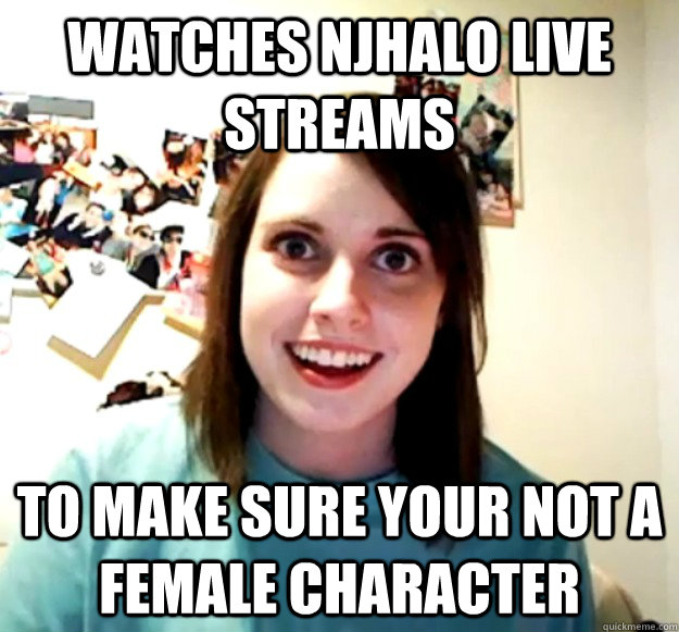 Watches NJHalo Live streams To make sure your not a female character  Overly Attached Girlfriend