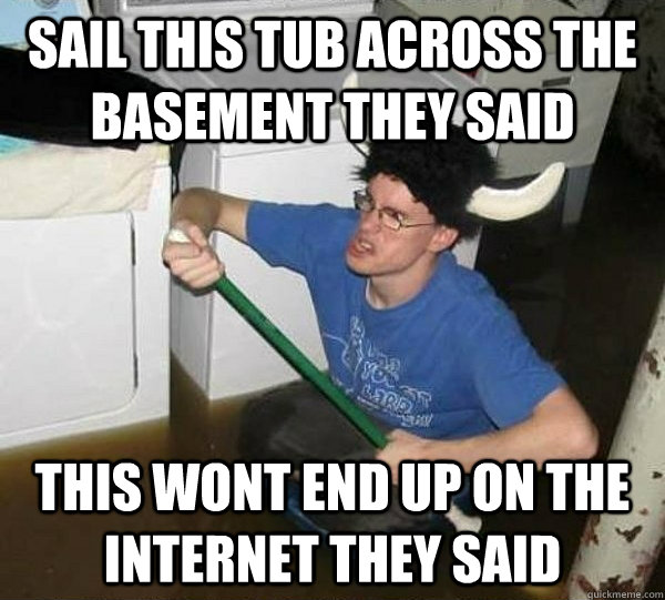 Sail this tub across the basement they said This wont end up on the internet they said  They said
