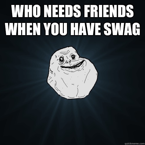 WHO NEEDS FRIENDS WHEN YOU HAVE SWAG   Forever Alone