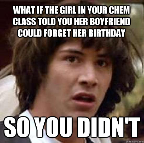 What if the girl in your chem class told you her boyfriend could forget her birthday so you didn't  conspiracy keanu