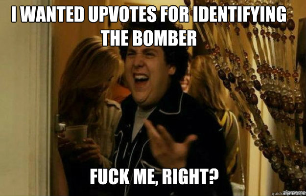 I wanted upvotes for identifying the bomber FUCK ME, RIGHT?  fuck me right