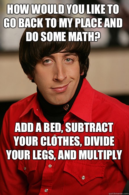 How would you like to go back to my place and do some math? Add a bed, subtract your clothes, divide your legs, and multiply  Pickup Line Scientist