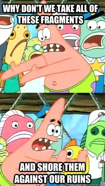 Why don't we take all of these fragments and shore them against our ruins  Push it somewhere else Patrick