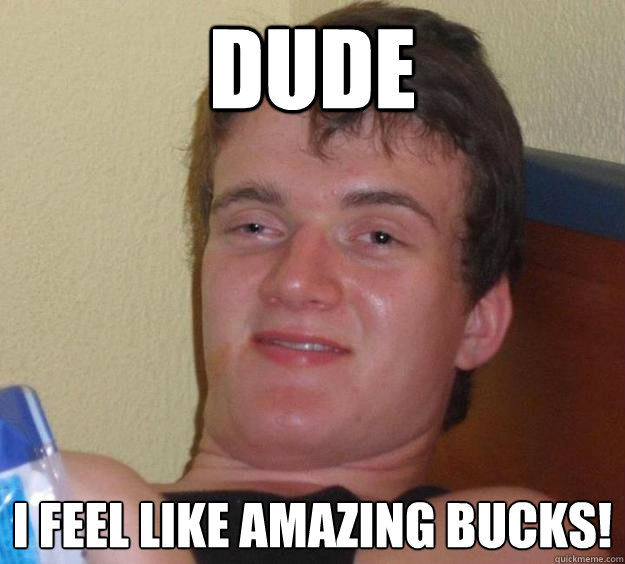 DUDE I feel like amazing bucks!  10 Guy