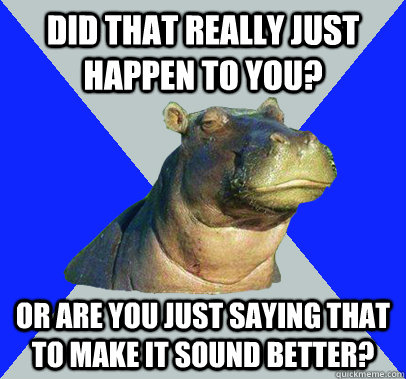 did that really just happen to you? or are you just saying that to make it sound better?  Skeptical Hippo