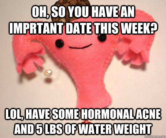 Oh, so you have an imprtant date this week? lol, Have some hormonal acne and 5 lbs of water weight  Scumbag Uterus