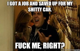 I got a job and saved up for my shitty car. fuck me, right? - I got a job and saved up for my shitty car. fuck me, right?  Misc