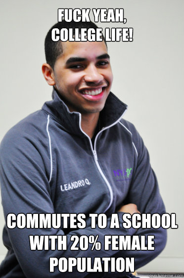 fuck yeah, 
college life! Commutes to a school with 20% female population  Excited Poly Kid