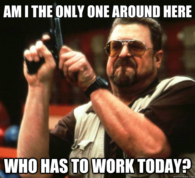 Am I the only one around here Who has to work today? - Am I the only one around here Who has to work today?  Big Lebowski