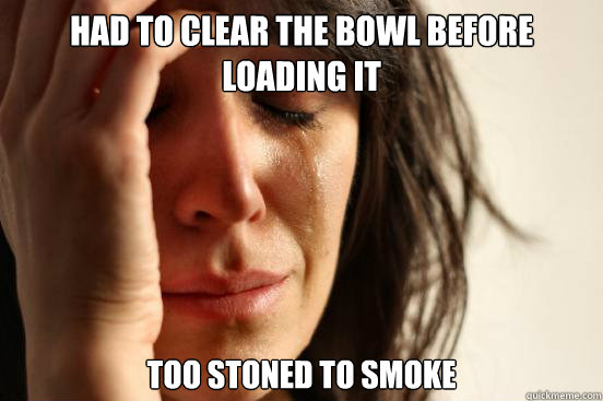 Had to clear the bowl before loading it Too stoned to smoke  First World Problems
