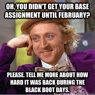 Oh, You didn't get your base assignment until February? Please. Tell me more about how hard it was back during the black boot days.  Creepy Wonka