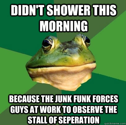 Didn't shower this morning because the junk funk forces guys at work to observe the stall of seperation  Foul Bachelor Frog