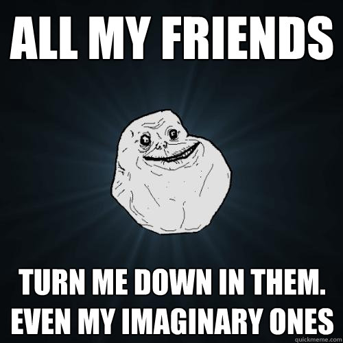 All my friends turn me down in them.
Even my imaginary ones  Forever Alone
