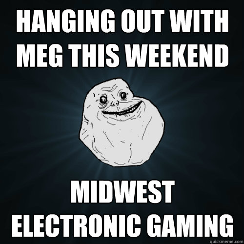 hanging out with meg this weekend midwest electronic gaming  Forever Alone