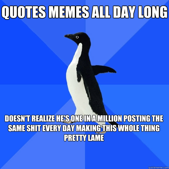 Quotes memes all day long
 
doesn't realize he's one in a million posting the same shit every day making this whole thing pretty lame 
   Socially Awkward Penguin