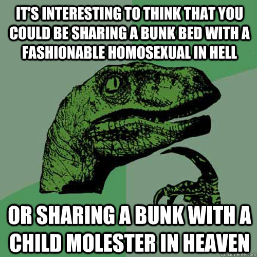 It's interesting to think that you could be sharing a bunk bed with a fashionable homosexual in hell Or sharing a bunk with a child molester in heaven - It's interesting to think that you could be sharing a bunk bed with a fashionable homosexual in hell Or sharing a bunk with a child molester in heaven  Philosoraptor