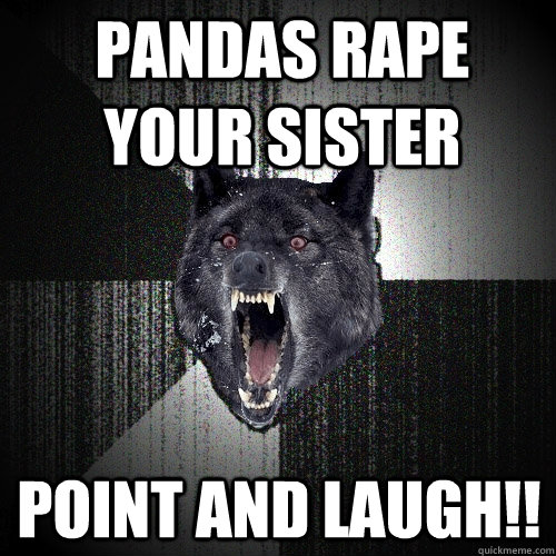 pandas rape your sister point and laugh!!  Insanity Wolf