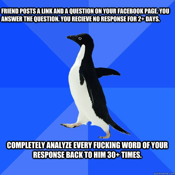 Friend posts a link and a question on your facebook page. You answer the question. you recieve no response for 2+ days.  Completely analyze every fucking word of your response back to him 30+ times.   Socially Awkward Penguin