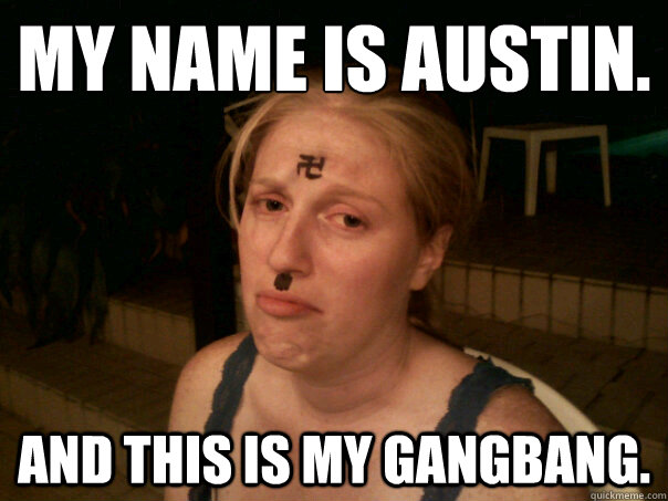 MY NAME IS AUSTIN.
 AND THIS IS MY GANGBANG.  Sad Hitler Girl