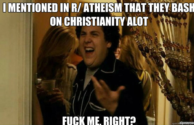 I mentioned in r/ atheism that they bash on Christianity alot FUCK ME, RIGHT?  fuck me right