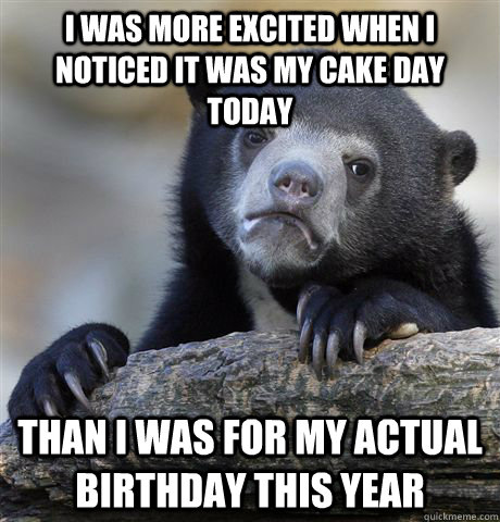 I was more excited when I noticed it was my cake day today than i was for my actual birthday this year  Confession Bear