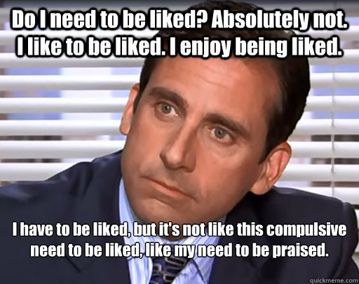 Do I need to be liked? Absolutely not. I like to be liked. I enjoy being liked. I have to be liked, but it's not like this compulsive need to be liked, like my need to be praised. 

 - Do I need to be liked? Absolutely not. I like to be liked. I enjoy being liked. I have to be liked, but it's not like this compulsive need to be liked, like my need to be praised. 

  Idiot Michael Scott