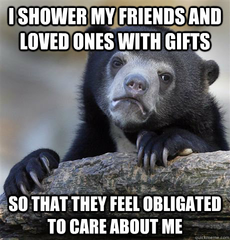 I shower my friends and loved ones with gifts So that they feel obligated to care about me  Confession Bear