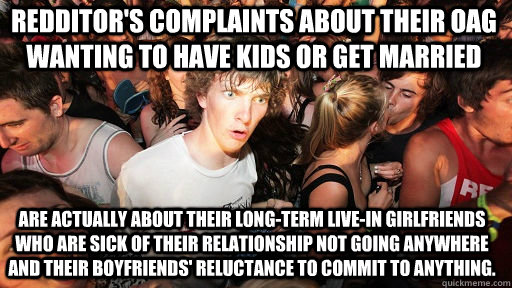 redditor's complaints about their oag wanting to have kids or get married are actually about their long-term live-in girlfriends who are sick of their relationship not going anywhere and their boyfriends' reluctance to commit to anything.  Sudden Clarity Clarence