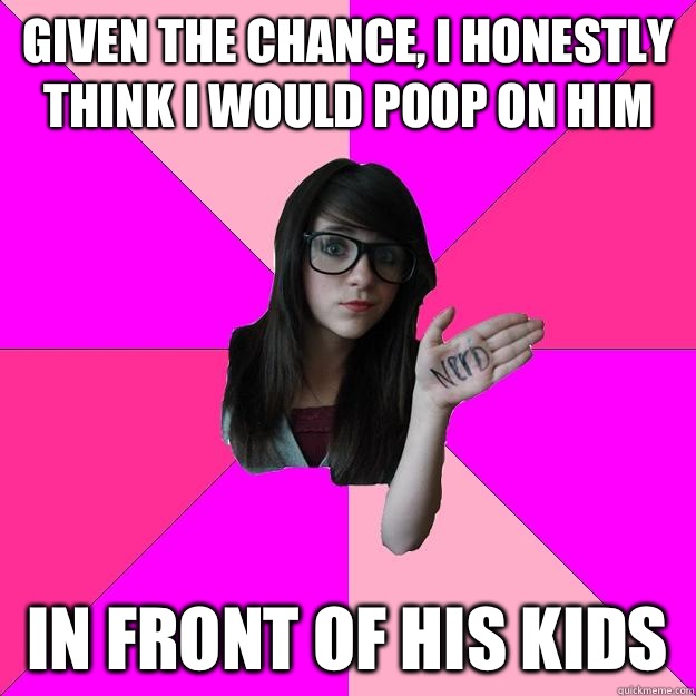 Given the chance, i honestly think i would poop on him  in front of his kids - Given the chance, i honestly think i would poop on him  in front of his kids  Idiot Nerd Girl